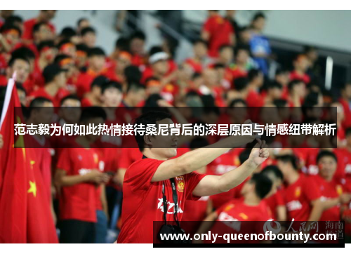 范志毅为何如此热情接待桑尼背后的深层原因与情感纽带解析 范志毅为何如此热情接待桑尼背后的深层原因与情感纽带解析