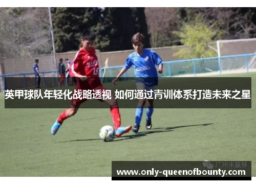 英甲球队年轻化战略透视 如何通过青训体系打造未来之星 英甲球队年轻化战略透视 如何通过青训体系打造未来之星