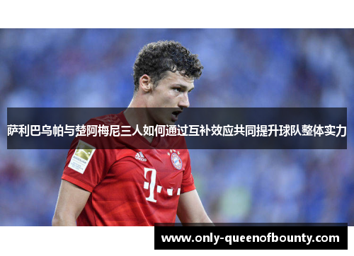 萨利巴乌帕与楚阿梅尼三人如何通过互补效应共同提升球队整体实力