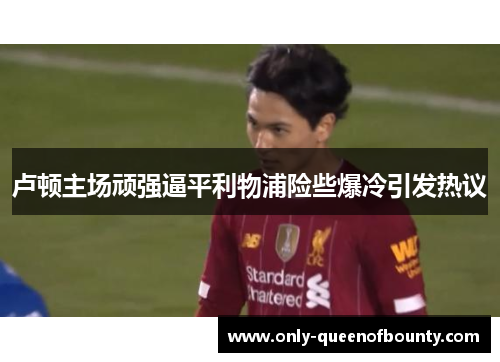 卢顿主场顽强逼平利物浦险些爆冷引发热议