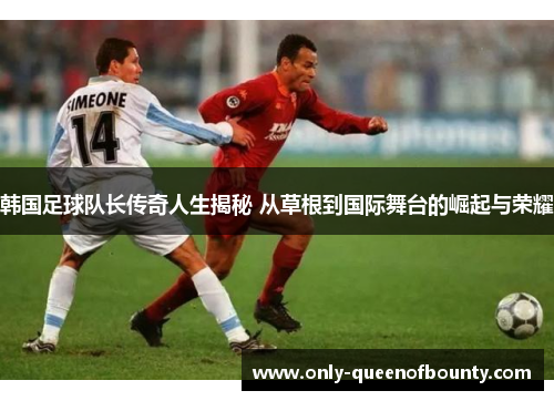 韩国足球队长传奇人生揭秘 从草根到国际舞台的崛起与荣耀