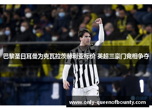 巴黎圣日耳曼为克瓦拉茨赫利亚标价 英超三豪门竞相争夺 巴黎圣日耳曼为克瓦拉茨赫利亚标价 英超三豪门竞相争夺