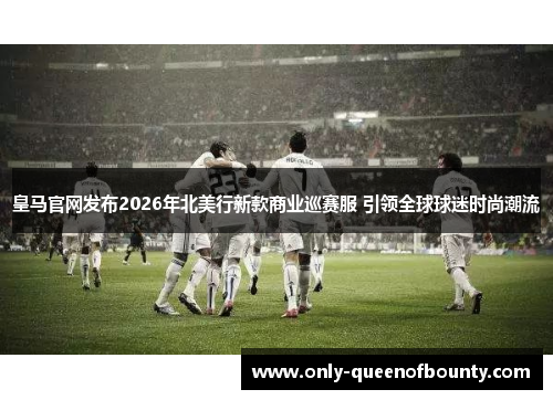皇马官网发布2026年北美行新款商业巡赛服 引领全球球迷时尚潮流